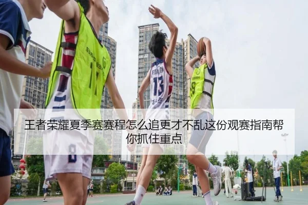 王者荣耀夏季赛赛程怎么追更才不乱这份观赛指南帮你抓住重点